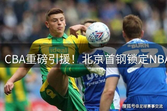 CBA重磅引援！北京首钢锁定NBA发展联盟全能内线 场均24+8+5悍将或驰援